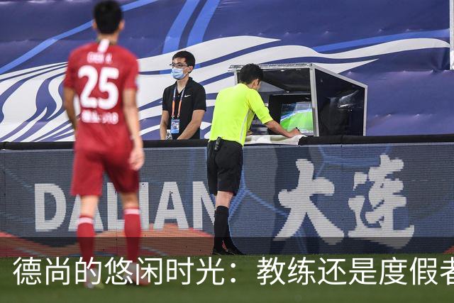 德尚的悠闲时光：教练还是度假者？沙特的邀请又如何？